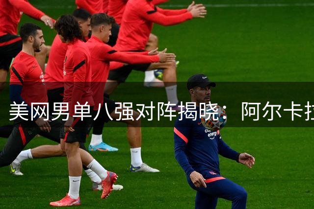 美网男单八强对阵揭晓：阿尔卡拉斯迎战谢尔顿